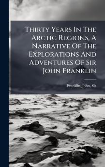 Thirty Years In The Arctic Regions A Narrative Of The Explorations And Adventures Of Sir John Franklin