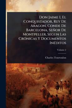 Don Jaime I El Conquistador Rey De Aragon Conde De Barcelona Señor De Montpeller Segun Las CrÃ3nicas Y Documentos InÃ(c)ditos