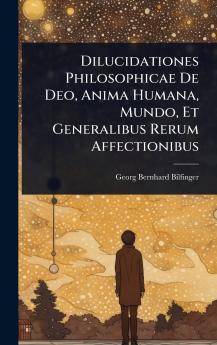 Dilucidationes Philosophicae De Deo Anima Humana Mundo Et Generalibus Rerum Affectionibus