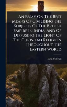 Essay On The Best Means Of Civilising The Subjects Of The British Empire In India And Of Diffusing The Light Of The Christian Religion Throughout The Eastern World
