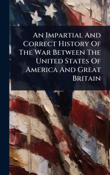 Impartial And Correct History Of The War Between The United States Of America And Great Britain