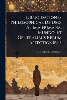 Dilucidationes Philosophicae De Deo Anima Humana Mundo Et Generalibus Rerum Affectionibus