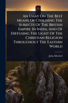 Essay On The Best Means Of Civilising The Subjects Of The British Empire In India And Of Diffusing The Light Of The Christian Religion Throughout The Eastern World