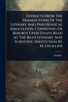 Extracts From The Transactions Of The Literary And Philosohical Association Consisting Of Reports Upon Essays Read At The Bath Literary And Scientific Institution By M. Lhuillier