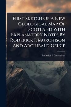 First Sketch Of A New Geological Map Of Scotland With Explanatory Notes By Roderick I. Murchison And Archibald Geikie