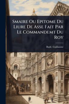 Smaire Ou Epitome Du Liure De Asse Fait Par Le Commandemt Du Roy