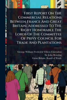 First Report On The Commercial Relations Between France And Great Britain Addressed To The Right Honorable The Lords Of The Committee Of Privy Council For Trade And Plantations
