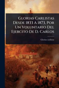 Glorias Carlistas Desde 1833 A 1873 Por Un Voluntario Del Ejercito De D. Carlos