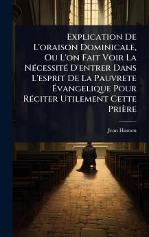 Explication De L'oraison Dominicale Ou L'on Fait Voir La NÃ(c)cessitÃ(c) D'entrer Dans L'esprit De La Pauvrete Ã&#137;vangelique Pour RÃ(c)citer Utilement Cette Prière