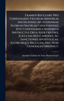 Examen Regulare Pro Confessariis Fratrum Minorum Instruendis Ad Audiendas Suorum Fratrum Confessiones Sive Confessarius Minorita Instructus Erga Suos Fratres Juxta Sacros Canones Ac Sanctiones Apostolicas Illorumque Regulam Nec Non Generales Ordinis C
