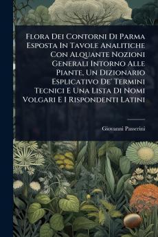 Flora Dei Contorni Di Parma Esposta In Tavole Analitiche Con Alquante Nozioni Generali Intorno Alle Piante Un Dizionario Esplicativo De' Termini Tecnici E Una Lista Di Nomi Volgari E I Rispondenti Latini
