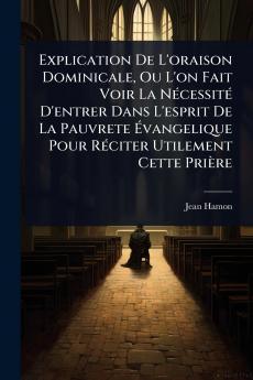 Explication De L'oraison Dominicale Ou L'on Fait Voir La NÃ(c)cessitÃ(c) D'entrer Dans L'esprit De La Pauvrete Ã&#137;vangelique Pour RÃ(c)citer Utilement Cette Prière
