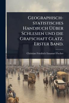 Geographisch-statistisches Handbuch Ã&#156;Ã1/4ber Schlesien und die Grafschaft Glatz. Erster Band.