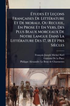 Ã&#137;tudes Et Leçons Françaises De LittÃ(c)rature Et De Morale Ou Recueil En Prose Et En Vers Des Plus Beaux Morceaux De Notre Langue Dans La LittÃ(c)rature Des 17 18 Et 19es Siècles