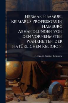 Hermann Samuel Reimarus Professors in Hamburg Abhandlungen von den vornehmsten Wahrheiten der natÃ1/4rlichen Religion.