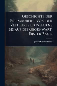 Geschichte der Freimaurerei von der Zeit ihres Entstehens bis auf die Gegenwart Erster Band