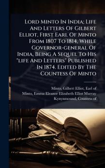 Lord Minto In India; Life And Letters Of Gilbert Elliot First Earl Of Minto From 1807 To 1814 While Governor-general Of India Being A Sequel To His life And Letters Published In 1874. Edited By The Countess Of Minto