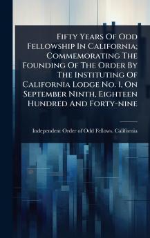 Fifty Years Of Odd Fellowship In California; Commemorating The Founding Of The Order By The Instituting Of California Lodge No. 1 On September Ninth Eighteen Hundred And Forty-nine