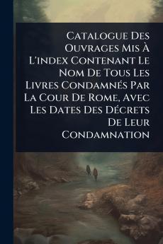 Catalogue Des Ouvrages Mis Ã&#128; L'index Contenant Le Nom De Tous Les Livres CondamnÃ(c)s Par La Cour De Rome Avec Les Dates Des DÃ(c)crets De Leur Condamnation