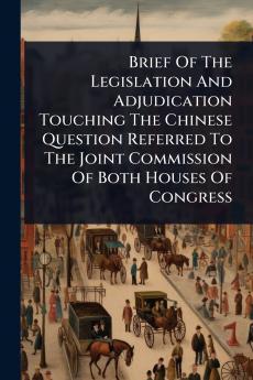 Brief Of The Legislation And Adjudication Touching The Chinese Question Referred To The Joint Commission Of Both Houses Of Congress