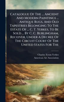 Catalogue Of The ... Ancient And Modern Paintings ... Antique Rugs And Old Tapestries Belonging To The Estate Of ... C. T. Yerkes To Be Sold ... By C. C. Burlingham Receiver Under A Decree Of The Circuit Court Of The United States For The
