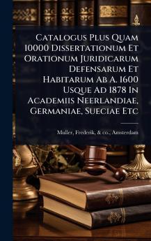 Catalogus Plus Quam 10000 Dissertationum Et Orationum Juridicarum Defensarum Et Habitarum Ab A. 1600 Usque Ad 1878 In Academiis Neerlandiae Germaniae Sueciae Etc