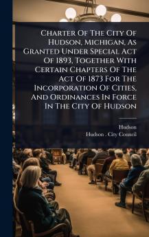 Charter Of The City Of Hudson Michigan As Granted Under Special Act Of 1893 Together With Certain Chapters Of The Act Of 1873 For The Incorporation Of Cities And Ordinances In Force In The City Of Hudson