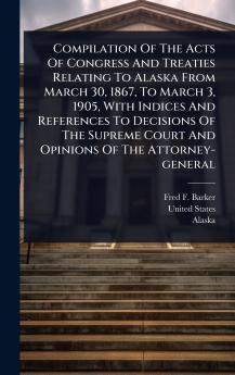 Compilation Of The Acts Of Congress And Treaties Relating To Alaska From March 30 1867 To March 3 1905 With Indices And References To Decisions Of The Supreme Court And Opinions Of The Attorney-general