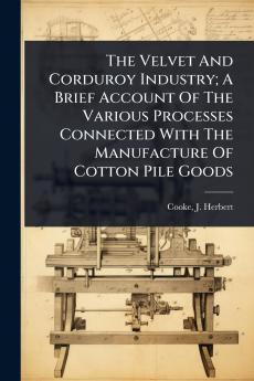Velvet And Corduroy Industry; A Brief Account Of The Various Processes Connected With The Manufacture Of Cotton Pile Goods