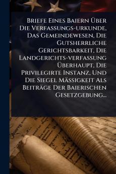 Briefe Eines Baiern Ã&#156;ber Die Verfassungs-urkunde Das Gemeindewesen Die Gutsherrliche Gerichtsbarkeit Die Landgerichts-verfassung Ã&#156;berhaupt Die Privilegirte Instanz Und Die Siegel MäÃ&#159;igkeit Als Beiträge Der Baierischen Gesetzgebung...