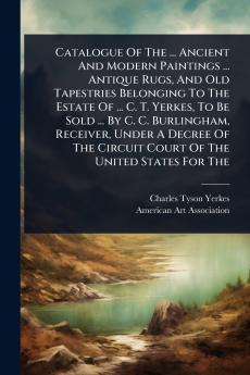 Catalogue Of The ... Ancient And Modern Paintings ... Antique Rugs And Old Tapestries Belonging To The Estate Of ... C. T. Yerkes To Be Sold ... By C. C. Burlingham Receiver Under A Decree Of The Circuit Court Of The United States For The