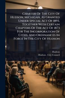 Charter Of The City Of Hudson Michigan As Granted Under Special Act Of 1893 Together With Certain Chapters Of The Act Of 1873 For The Incorporation Of Cities And Ordinances In Force In The City Of Hudson