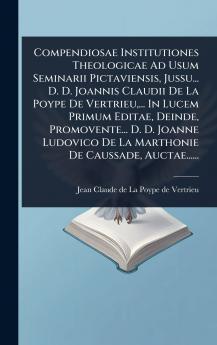 Compendiosae Institutiones Theologicae Ad Usum Seminarii Pictaviensis Jussu... D. D. Joannis Claudii De La Poype De Vertrieu ... In Lucem Primum Editae Deinde Promovente... D. D. Joanne Ludovico De La Marthonie De Caussade Auctae......