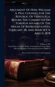 Argument Of Hon. William A. Pile Counsel For The Republic Of Venezuela Before The Committee On Foreign Affairs Of The House Of Representatives February 28 And March 1 4 And 11 1878