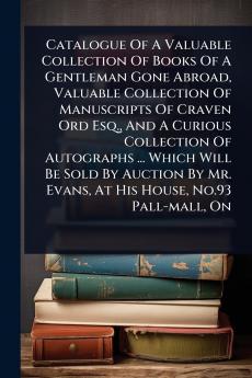 Catalogue Of A Valuable Collection Of Books Of A Gentleman Gone Abroad Valuable Collection Of Manuscripts Of Craven Ord Esq. And A Curious Collection Of Autographs ... Which Will Be Sold By Auction By Mr. Evans At His House No.93 Pall-mall On