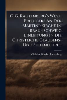 C. G. Rautenberg's Weyl. Predigers An Der Martini-kirche In Braunschweig Einleitung In Die Christliche Glaubens- Und Sittenlehre...