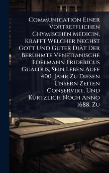 Communication Einer Vortrefflichen Chymischen Medicin Krafft Welcher Nechst Gott Und Guter Diät Der BerÃ1/4hmte Venetianische Edelmann Fridericus Gualdus Sein Leben Auff 400. Jahr Zu Diesen Unsern Zeiten Conservirt Und KÃ1/4rtzlich Noch Anno 1688. Zu