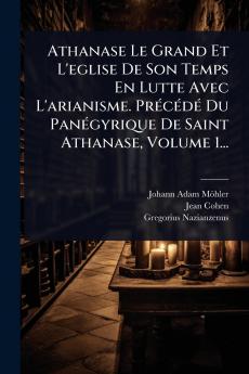 Athanase Le Grand Et L'eglise De Son Temps En Lutte Avec L'arianisme. PrÃ(c)cÃ(c)dÃ(c) Du PanÃ(c)gyrique De Saint Athanase Volume 1...