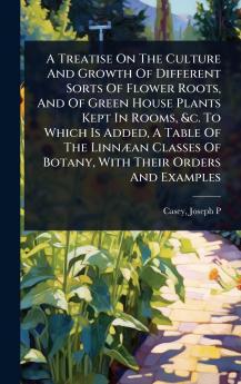 Treatise On The Culture And Growth Of Different Sorts Of Flower Roots And Of Green House Plants Kept In Rooms &c. To Which Is Added A Table Of The LinnÃ]an Classes Of Botany With Their Orders And Examples