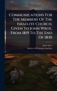 Communications For The Members Of The Israelite Church Given To John Wroe From 1819 To The End Of 1830