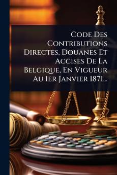 Code Des Contributions Directes Douanes Et Accises De La Belgique En Vigueur Au 1er Janvier 1871...