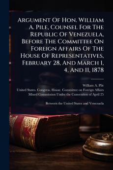 Argument Of Hon. William A. Pile Counsel For The Republic Of Venezuela Before The Committee On Foreign Affairs Of The House Of Representatives February 28 And March 1 4 And 11 1878