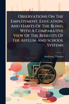 Observations On The Employment Education And Habits Of The Blind With A Comparative View Of The Benefits Of The Asylum And School Systems