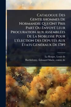 Catalogue Des Gentilshommes De Normandie Qui Ont Pris Part Ou EnvoyÃ(c) Leur Procuration Aux AssemblÃ(c)es De La Noblesse Pour L'Ã(c)lection Des DÃ(c)putÃ(c)s Aux Ã&#137;tats GÃ(c)nÃ(c)raux De 1789