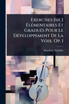 Exercises [sic] Ã&#137;lÃ(c)mentaires Et GraduÃ(c)s Pour Le DÃ(c)veloppement De La Voix. Op. 1