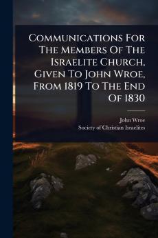 Communications For The Members Of The Israelite Church Given To John Wroe From 1819 To The End Of 1830