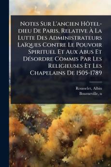 Notes Sur L'ancien HÃ´tel-dieu De Paris Relative Ã La Lutte Des Administrateurs Laïques Contre Le Pouvoir Spirituel Et Aux Abus Et DÃ(c)sordre Commis Par Les Religieuses Et Les Chapelains De 1505-1789