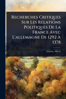 Recherches Critiques Sur Les Relations Politiques De La France Avec L'allemagne De 1292 Ã&#128; 1378
