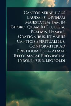 Cantor Seraphicus Laudans Divinam Majestatem Tam In Choro Quam In Ecclesia Psalmis Hymnis Orationibus Et Variis Canticis Spiritualibus Conformiter Ad Pristinum Usum Almae Reformatae Provinciae Tyrolensis S. Leopoldi