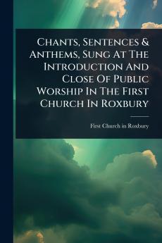 Chants Sentences & Anthems Sung At The Introduction And Close Of Public Worship In The First Church In Roxbury